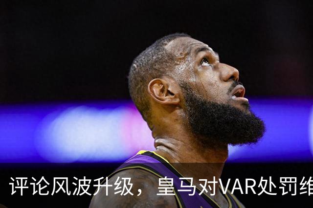 评论风波升级，皇马对VAR处罚维尼修斯的抱怨引发争议
